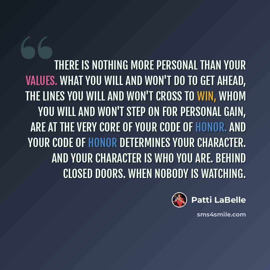 “There is nothing more personal than your values. What you will and won't do to get ahead, the lines you will and won't cross to win, whom you will and won't step on for personal gain, are at the very core of your code of honor. And your code of honor determines your character. And your character…” quote by Patti LaBelle