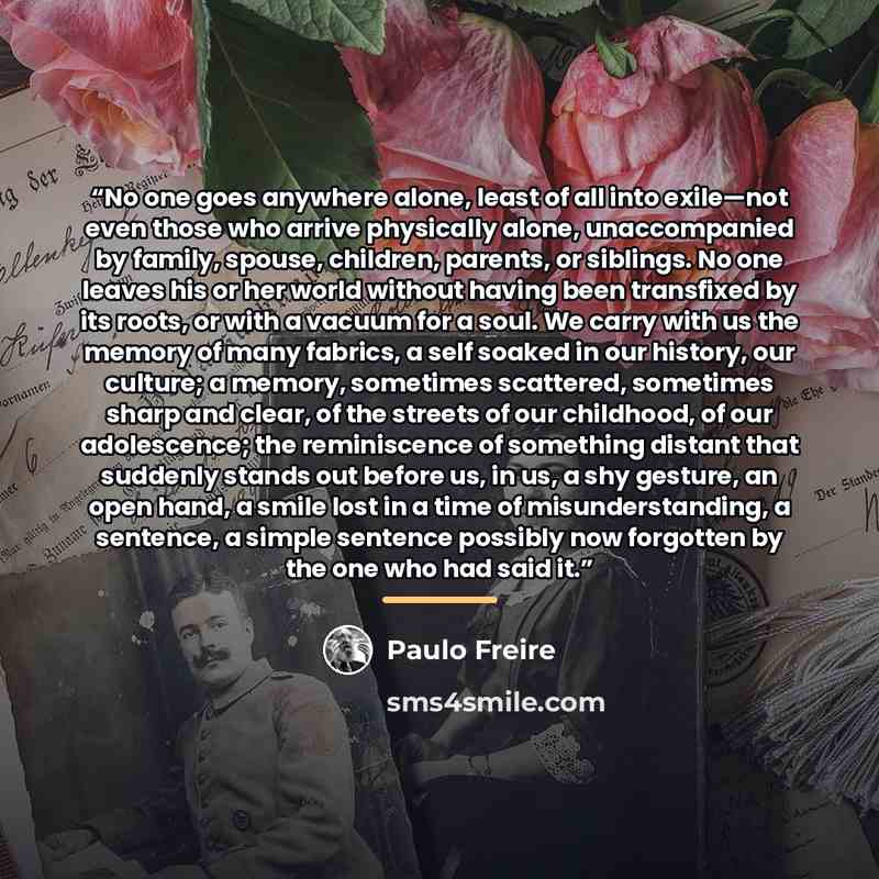 “No one goes anywhere alone, least of all into exile—not even those who arrive physically alone, unaccompanied by family, spouse, children, parents, or siblings. No one leaves his or her world without having been transfixed by its roots, or with a vacuum for a soul. We carry with us the memory of…” quote by Paulo Freire