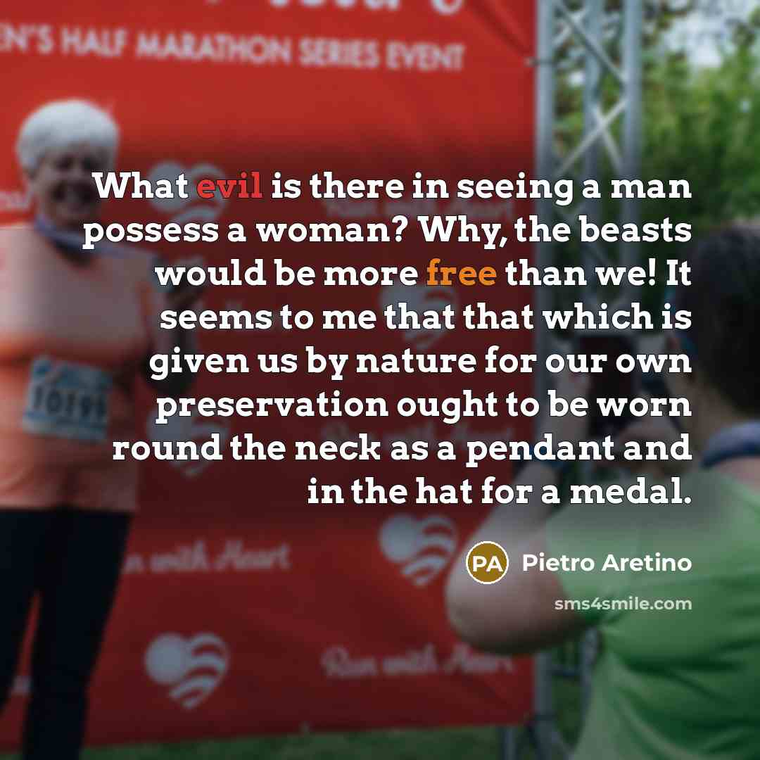 “What evil is there in seeing a man possess a woman? Why, the beasts would be more free than we! It seems to me that that which is given us by nature for our own preservation ought to be worn round the neck as a pendant and in the hat for a medal.” quote by Pietro Aretino