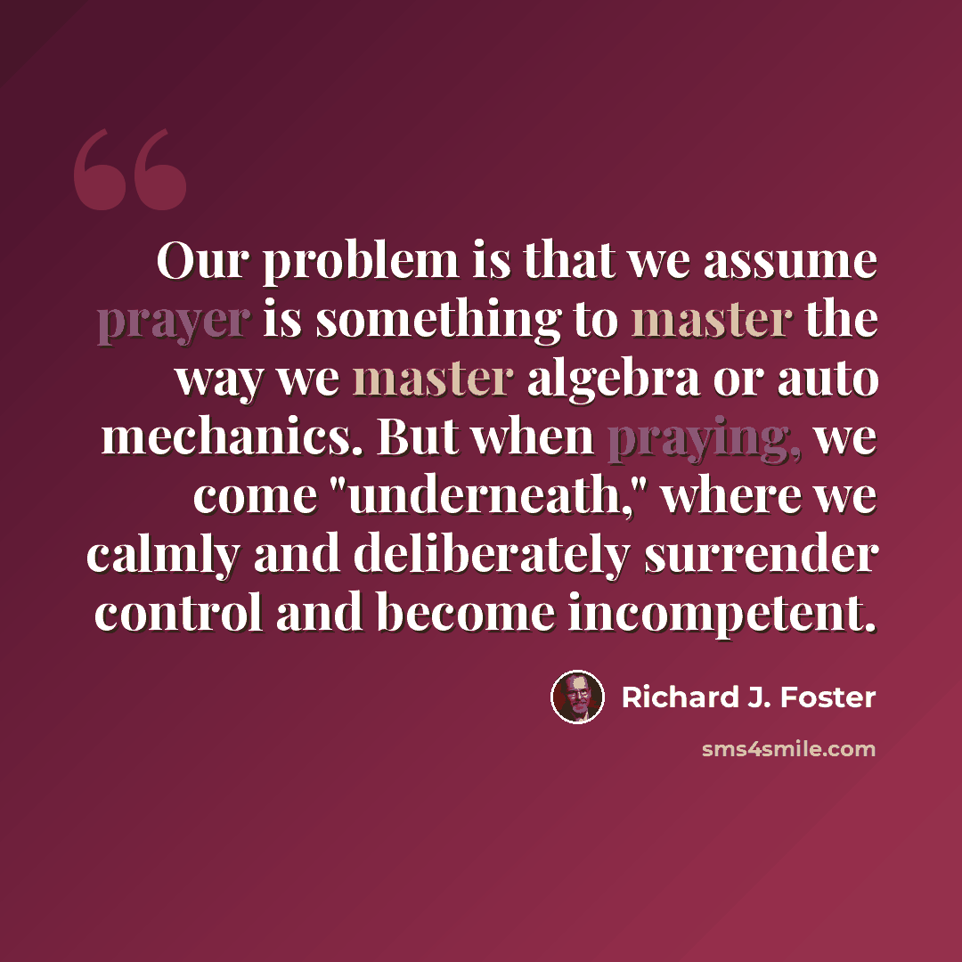 “Our problem is that we assume prayer is something to master the way we master algebra or auto mechanics. But when praying, we come "underneath," where we calmly and deliberately surrender control and become incompetent.” quote by Richard J. Foster