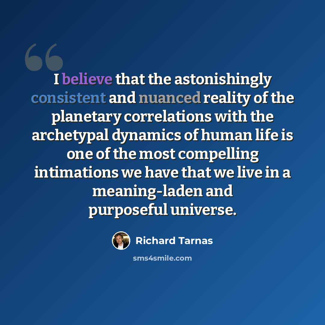 “I believe that the astonishingly consistent and nuanced reality of the planetary correlations with the archetypal dynamics of human life is one of the most compelling intimations we have that we live in a meaning-laden and purposeful universe.” quote by Richard Tarnas
