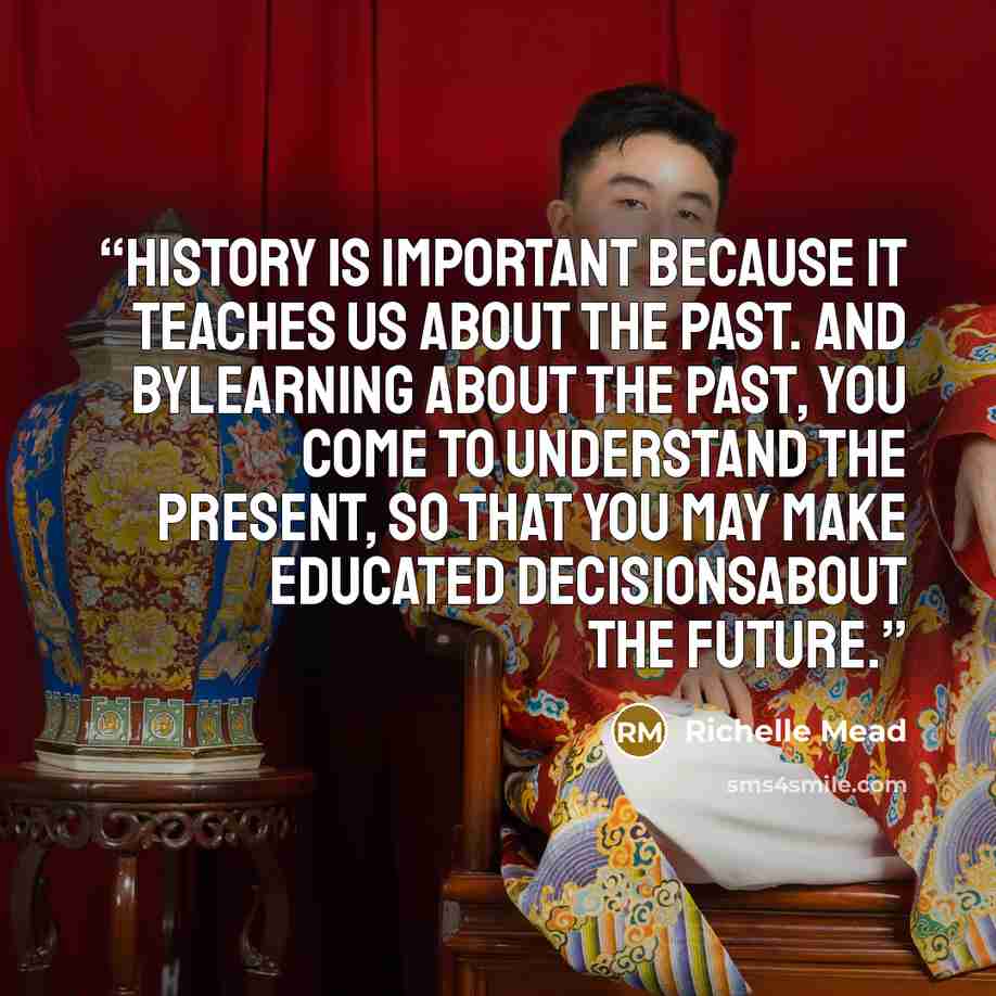 “History is important because it teaches us about the past. And bylearning about the past, you come to understand the present, so that you may make educated decisionsabout the future.” quote by Richelle Mead