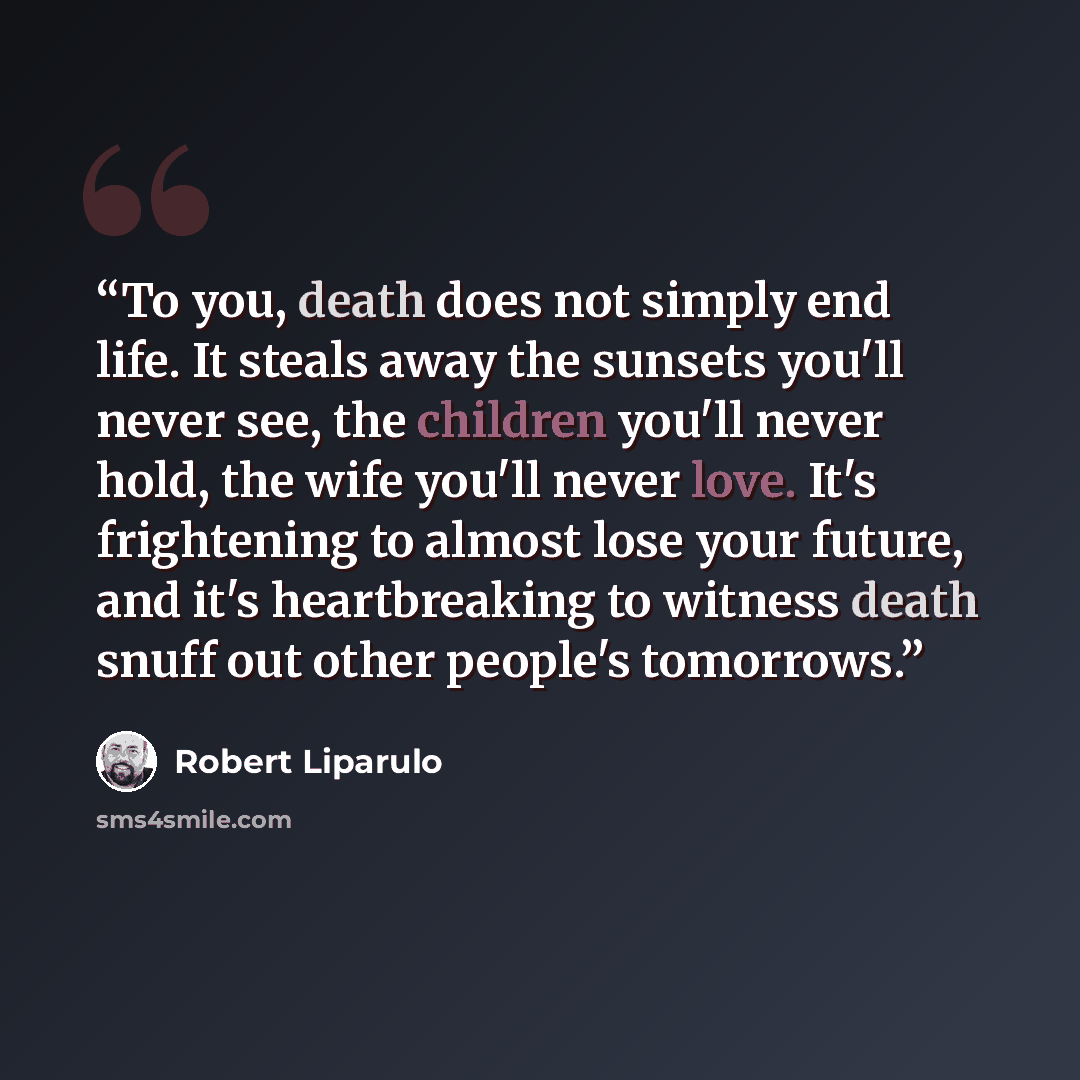 “To you, death does not simply end life. It steals away the sunsets you'll never see, the children you'll never hold, the wife you'll never love. It's frightening to almost lose your future, and it's heartbreaking to witness death snuff out other people's tomorrows.” quote by Robert Liparulo