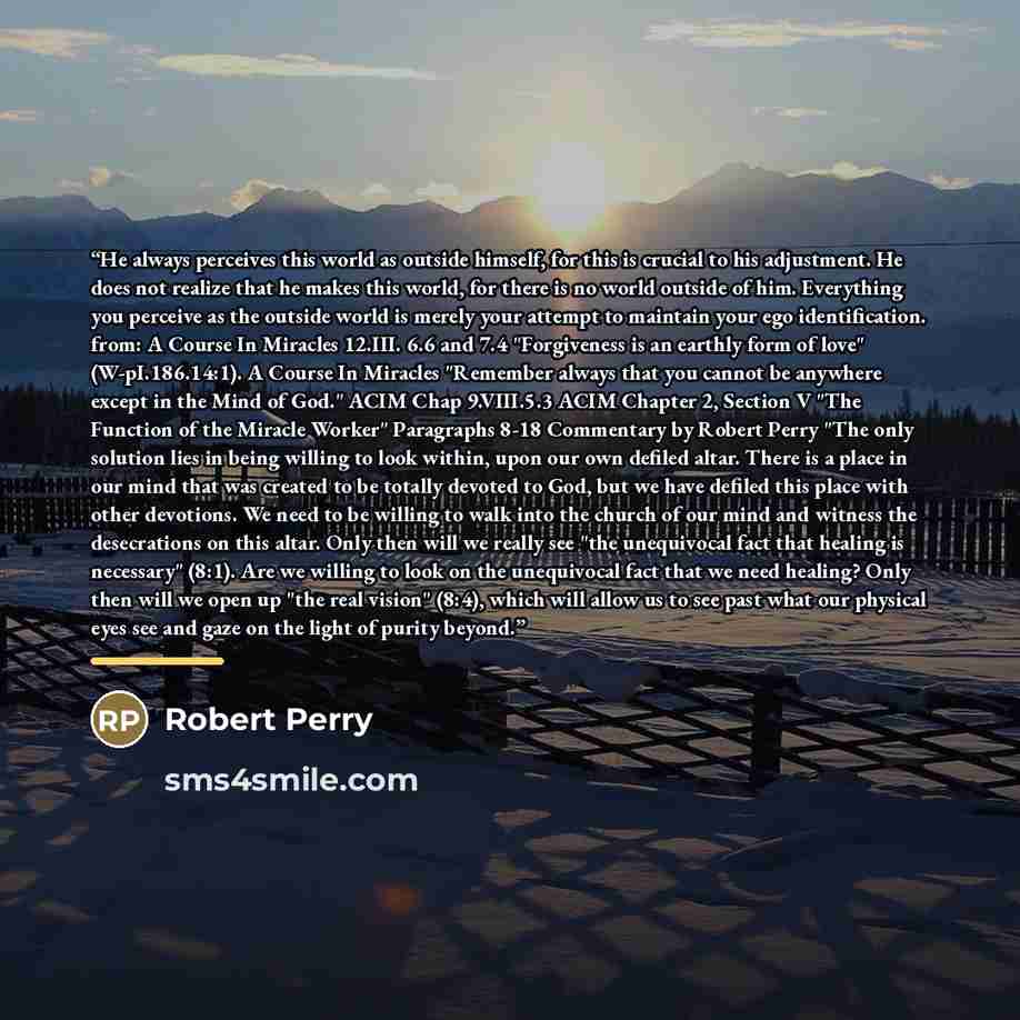 “He always perceives this world as outside himself, for this is crucial to his adjustment. He does not realize that he makes this world, for there is no world outside of him. Everything you perceive as the outside world is merely your attempt to maintain your ego identification. from: A Course In…” quote by Robert Perry