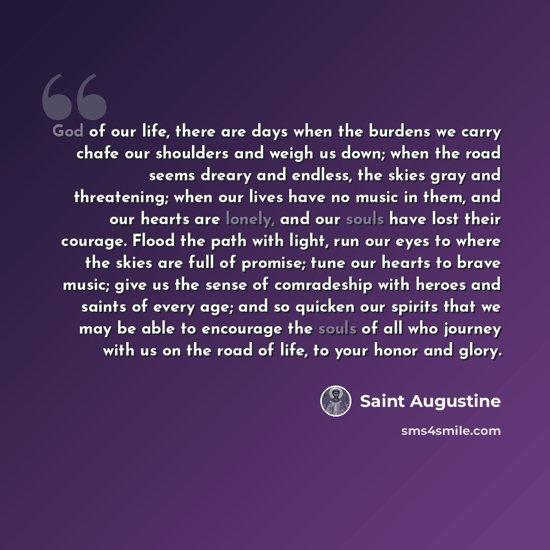 “God of our life, there are days when the burdens we carry chafe our shoulders and weigh us down; when the road seems dreary and endless, the skies gray and threatening; when our lives have no music in them, and our hearts are lonely, and our souls have lost their courage. Flood the path with…” quote by Saint Augustine
