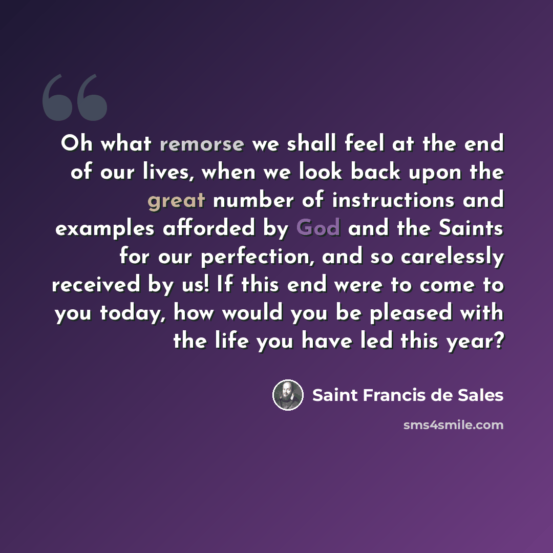 “Oh what remorse we shall feel at the end of our lives, when we look back upon the great number of instructions and examples afforded by God and the Saints for our perfection, and so carelessly received by us! If this end were to come to you today, how would you be pleased with the life you have…” quote by Saint Francis de Sales