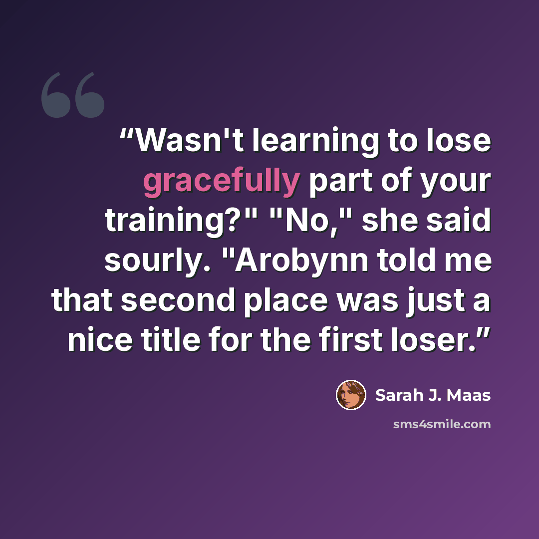 “Wasn't learning to lose gracefully part of your training?" "No," she said sourly. "Arobynn told me that second place was just a nice title for the first loser.” quote by Sarah J. Maas