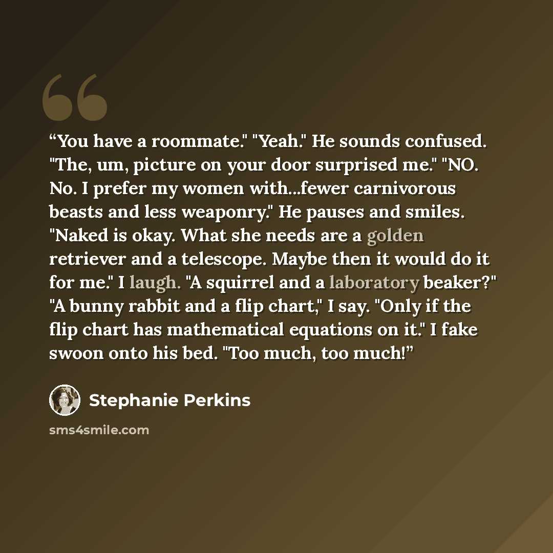 “You have a roommate." "Yeah." He sounds confused. "The, um, picture on your door surprised me." "NO. No. I prefer my women with...fewer carnivorous beasts and less weaponry." He pauses and smiles. "Naked is okay. What she needs are a golden retriever and a telescope. Maybe then it would do it for…” quote by Stephanie Perkins