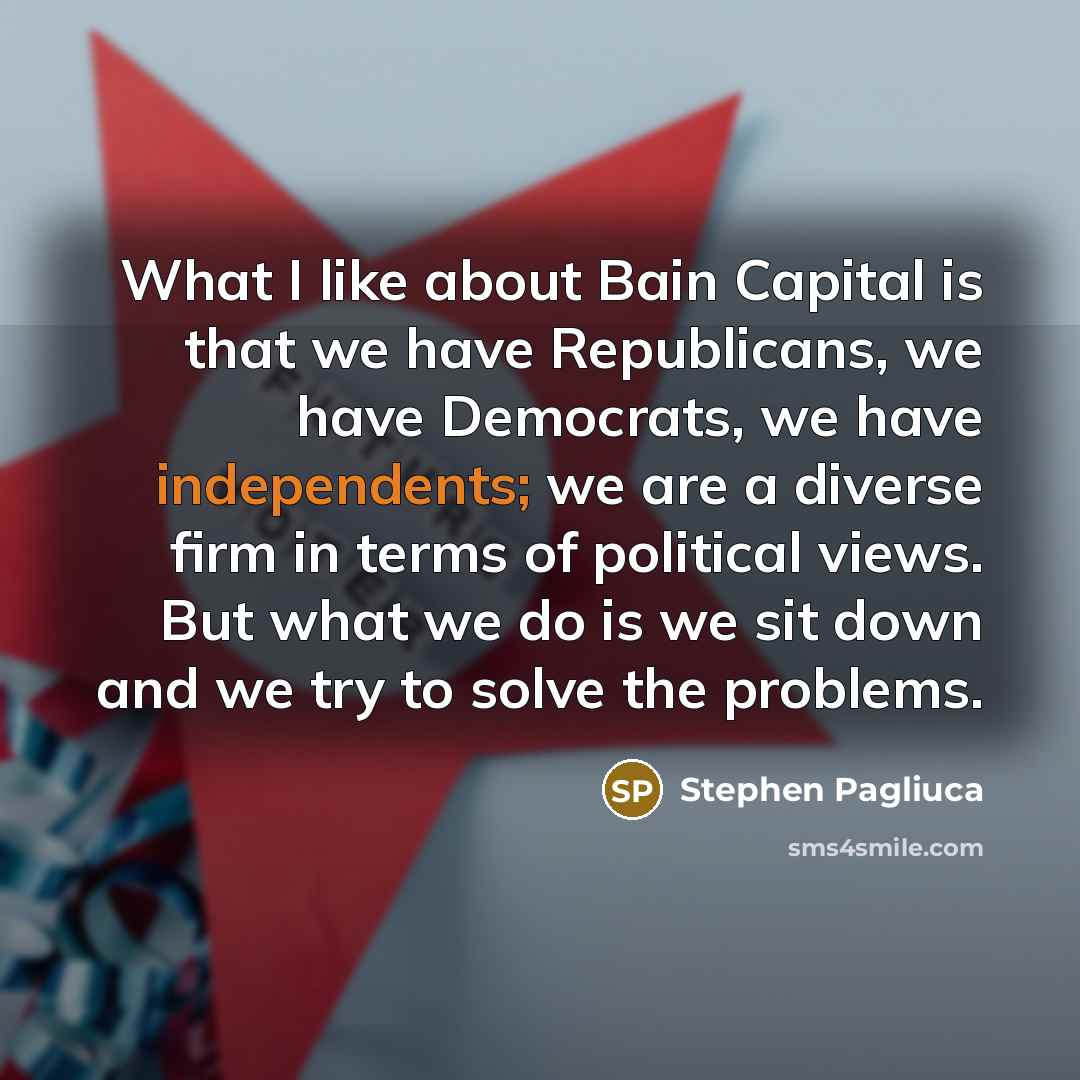 “What I like about Bain Capital is that we have Republicans, we have Democrats, we have independents; we are a diverse firm in terms of political views. But what we do is we sit down and we try to solve the problems.” quote by Stephen Pagliuca