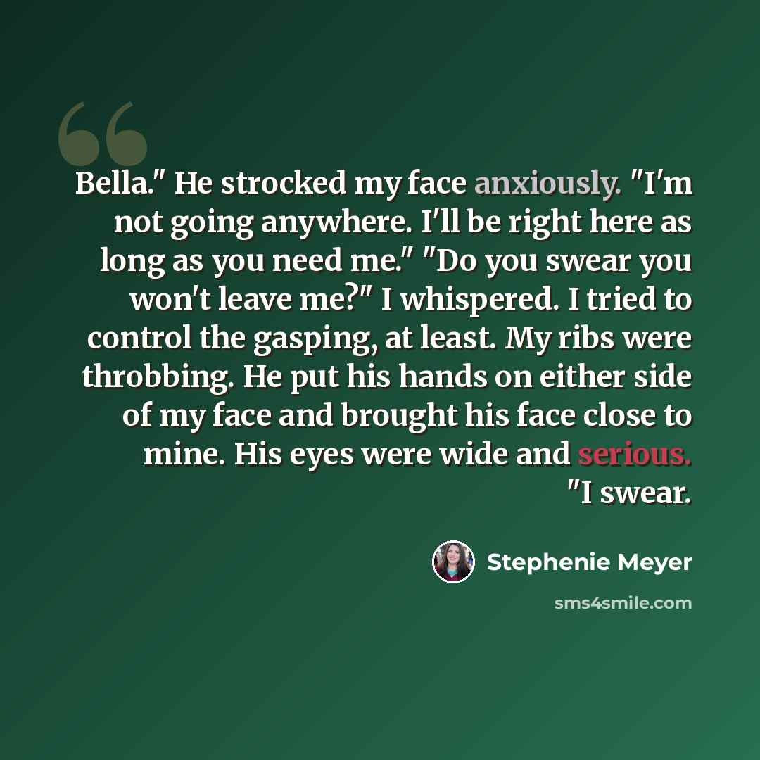 “Bella." He strocked my face anxiously. "I'm not going anywhere. I'll be right here as long as you need me." "Do you swear you won't leave me?" I whispered. I tried to control the gasping, at least. My ribs were throbbing. He put his hands on either side of my face and brought his face close to…” quote by Stephenie Meyer