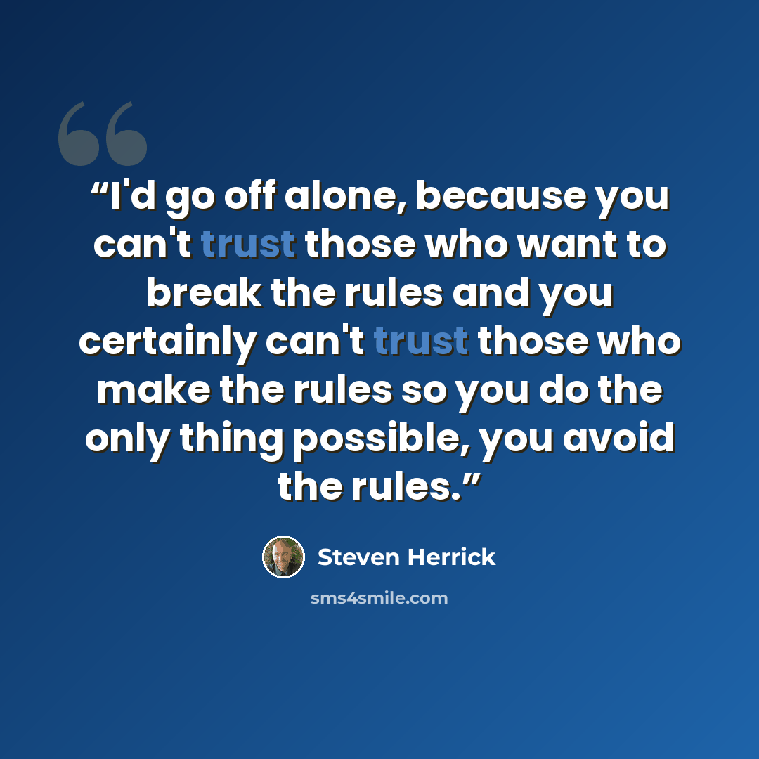 “I'd go off alone, because you can't trust those who want to break the rules and you certainly can't trust those who make the rules so you do the only thing possible, you avoid the rules.” quote by Steven Herrick