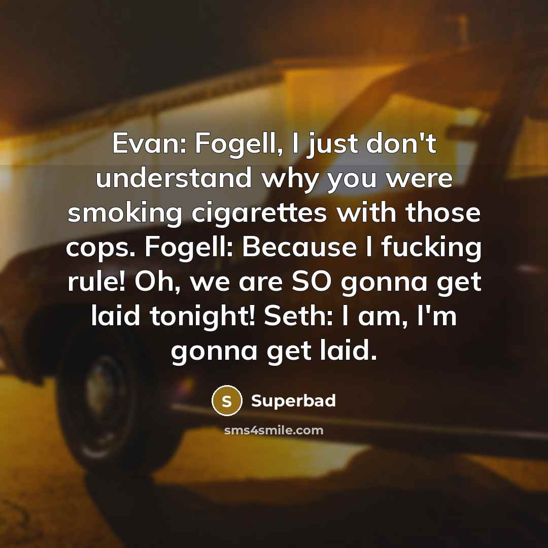 “Evan: Fogell, I just don't understand why you were smoking cigarettes with those cops. Fogell: Because I fucking rule! Oh, we are SO gonna get laid tonight! Seth: I am, I'm gonna get laid.” quote by Superbad