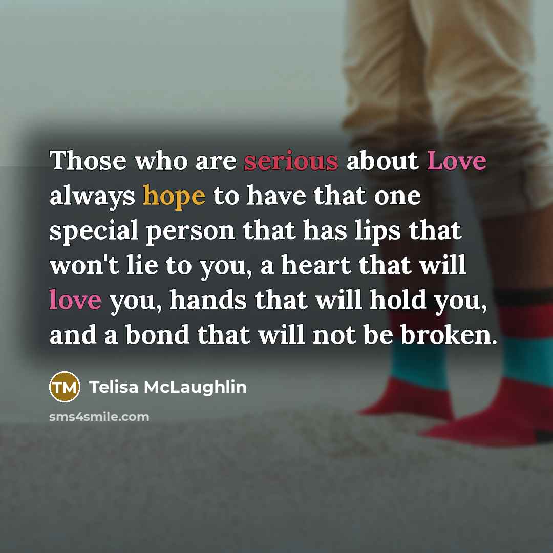 “Those who are serious about Love always hope to have that one special person that has lips that won't lie to you, a heart that will love you, hands that will hold you, and a bond that will not be broken.” quote by Telisa McLaughlin