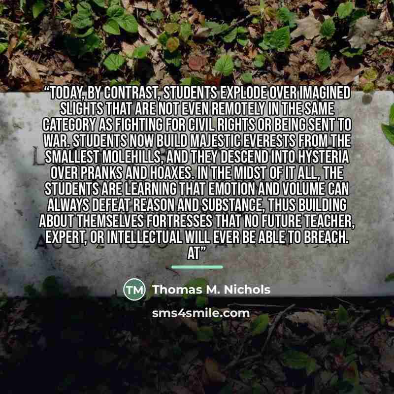 “Today, by contrast, students explode over imagined slights that are not even remotely in the same category as fighting for civil rights or being sent to war. Students now build majestic Everests from the smallest molehills, and they descend into hysteria over pranks and hoaxes. In the midst of it…” quote by Thomas M. Nichols
