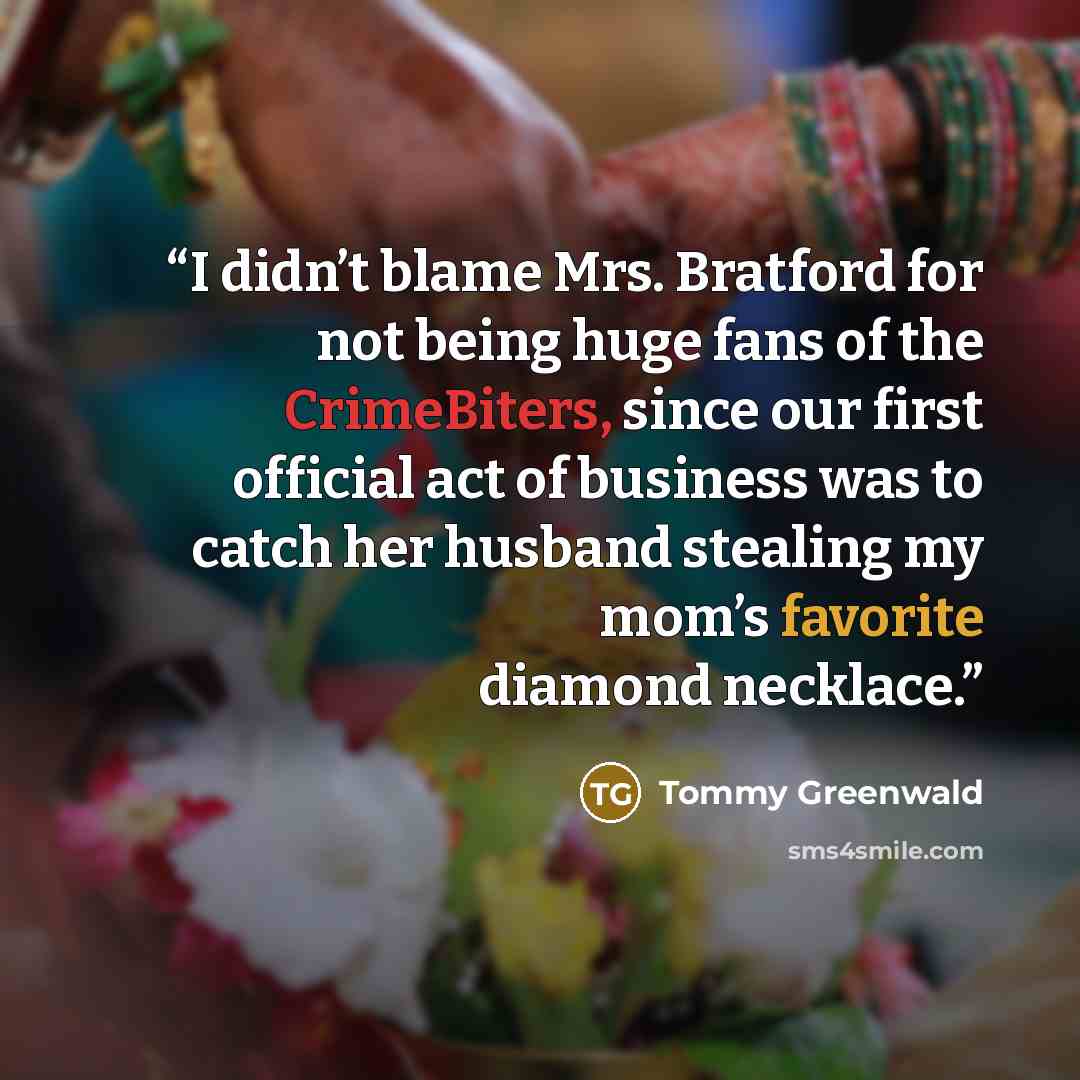 “I didn’t blame Mrs. Bratford for not being huge fans of the CrimeBiters, since our first official act of business was to catch her husband stealing my mom’s favorite diamond necklace.” quote by Tommy Greenwald