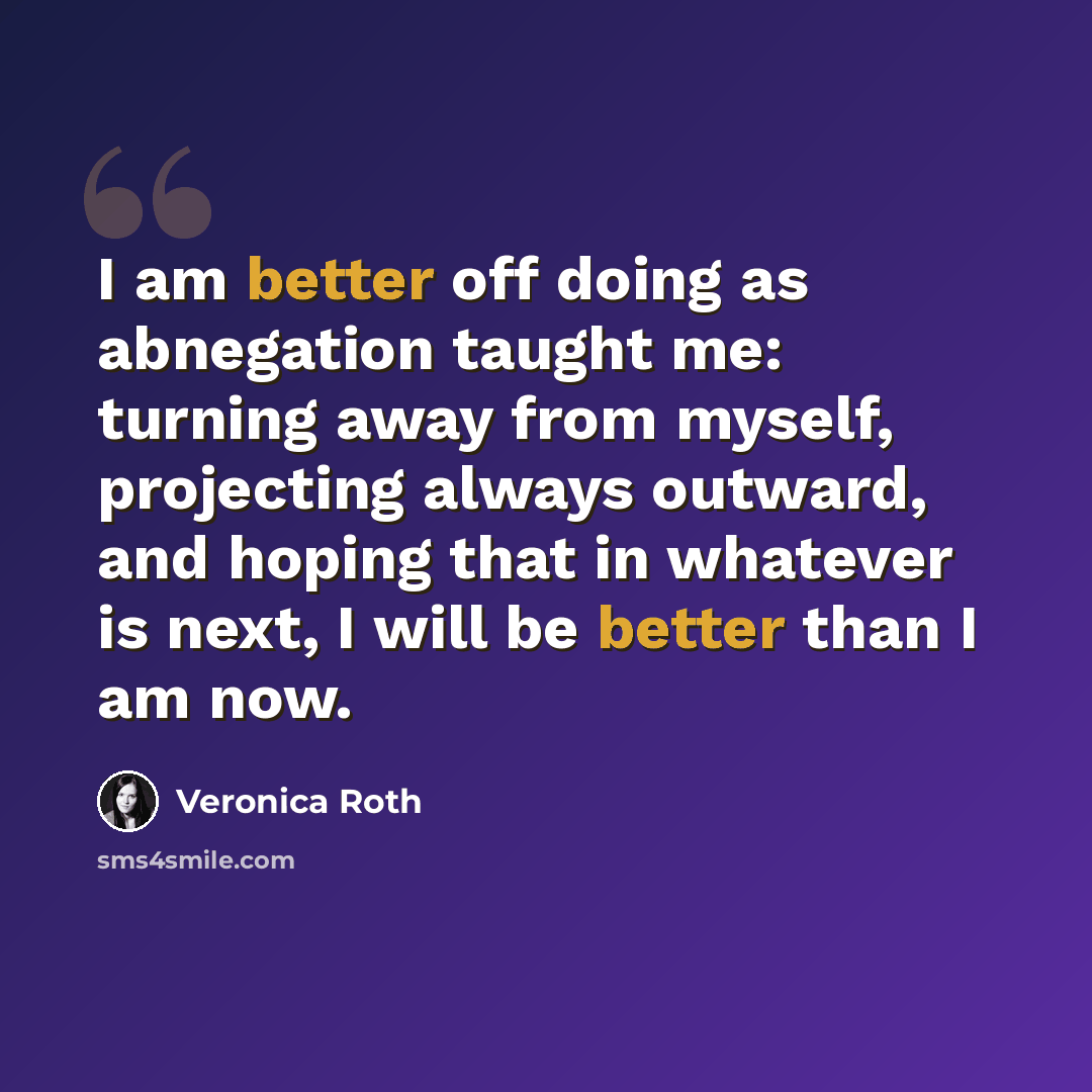 “I am better off doing as abnegation taught me: turning away from myself, projecting always outward, and hoping that in whatever is next, I will be better than I am now.” quote by Veronica Roth