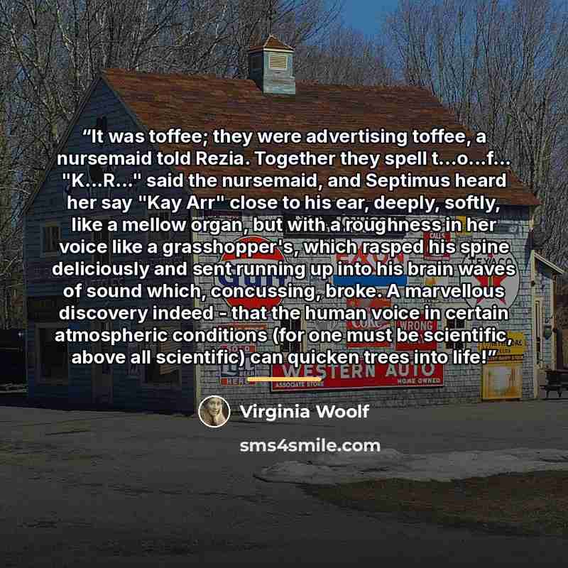“It was toffee; they were advertising toffee, a nursemaid told Rezia. Together they spell t...o...f... "K...R..." said the nursemaid, and Septimus heard her say "Kay Arr" close to his ear, deeply, softly, like a mellow organ, but with a roughness in her voice like a grasshopper's, which rasped his…” quote by Virginia Woolf