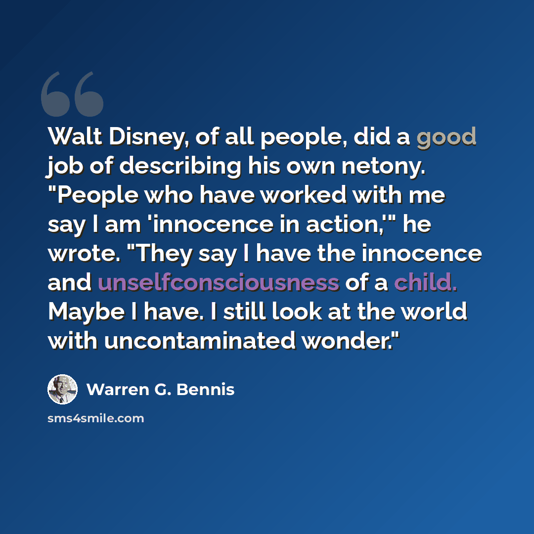 “Walt Disney, of all people, did a good job of describing his own netony. "People who have worked with me say I am 'innocence in action,'" he wrote. "They say I have the innocence and unselfconsciousness of a child. Maybe I have. I still look at the world with uncontaminated wonder."” quote by Warren G. Bennis