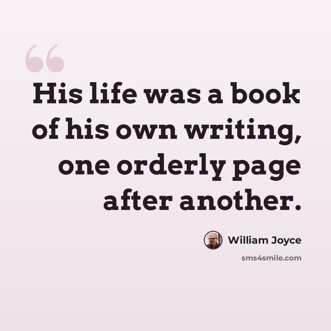 “His life was a book of his own writing, one orderly page after another.” quote by William Joyce