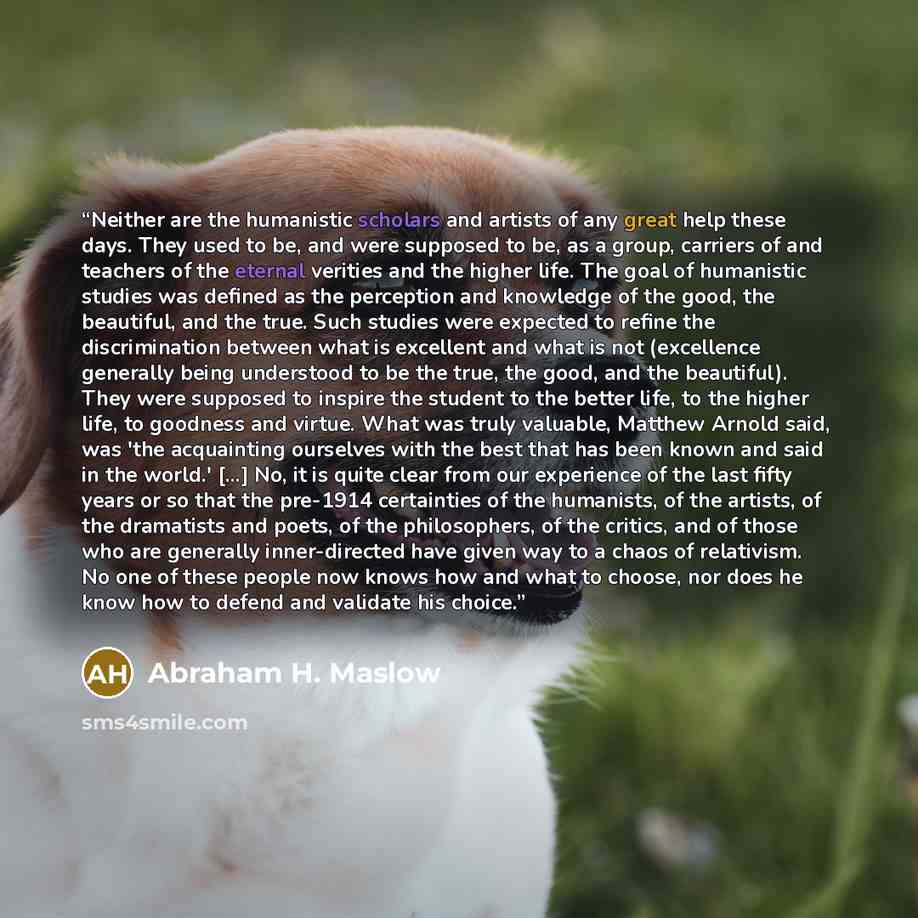 “Neither are the humanistic scholars and artists of any great help these days. They used to be, and were supposed to be, as a group, carriers of and teachers of the eternal verities and the higher life. The goal of humanistic studies was defined as the perception and knowledge of the good, the…” quote by Abraham H. Maslow