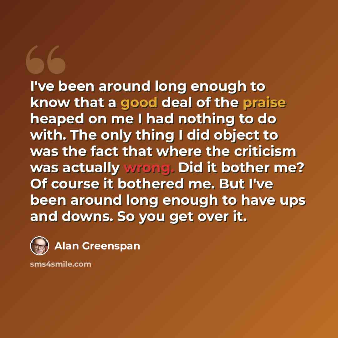 “I've been around long enough to know that a good deal of the praise heaped on me I had nothing to do with. The only thing I did object to was the fact that where the criticism was actually wrong. Did it bother me? Of course it bothered me. But I've been around long enough to have ups and downs. So…” quote by Alan Greenspan