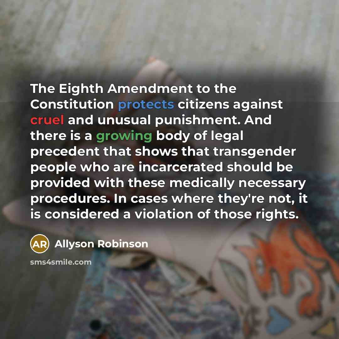 “The Eighth Amendment to the Constitution protects citizens against cruel and unusual punishment. And there is a growing body of legal precedent that shows that transgender people who are incarcerated should be provided with these medically necessary procedures. In cases where they're not, it is…” quote by Allyson Robinson