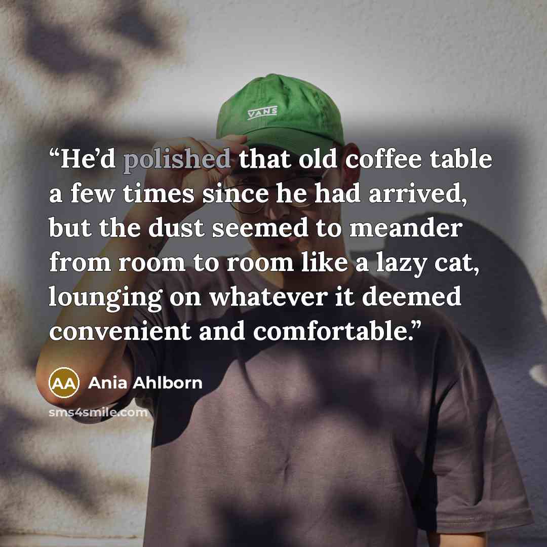“He’d polished that old coffee table a few times since he had arrived, but the dust seemed to meander from room to room like a lazy cat, lounging on whatever it deemed convenient and comfortable.” quote by Ania Ahlborn