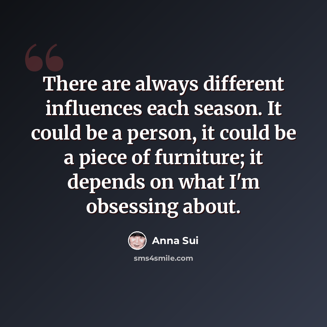 “There are always different influences each season. It could be a person, it could be a piece of furniture; it depends on what I'm obsessing about.” quote by Anna Sui