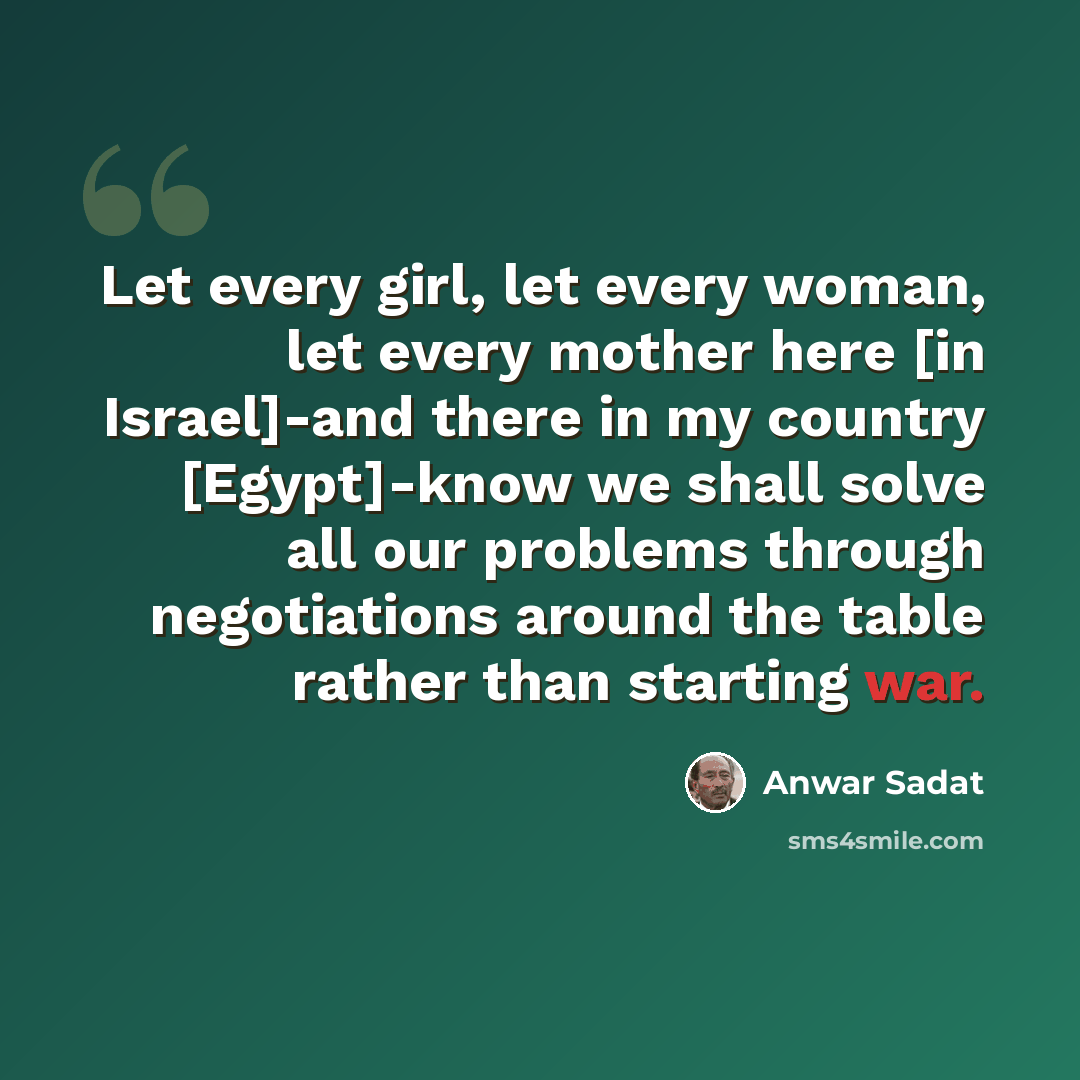 “Let every girl, let every woman, let every mother here [in Israel]-and there in my country [Egypt]-know we shall solve all our problems through negotiations around the table rather than starting war.” quote by Anwar Sadat