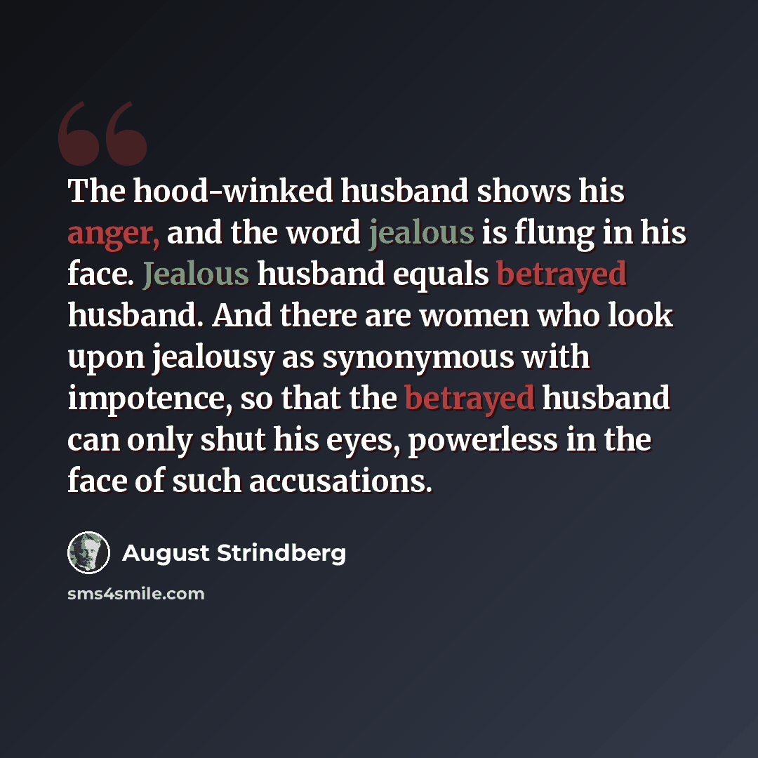 “The hood-winked husband shows his anger, and the word jealous is flung in his face. Jealous husband equals betrayed husband. And there are women who look upon jealousy as synonymous with impotence, so that the betrayed husband can only shut his eyes, powerless in the face of such accusations.” quote by August Strindberg