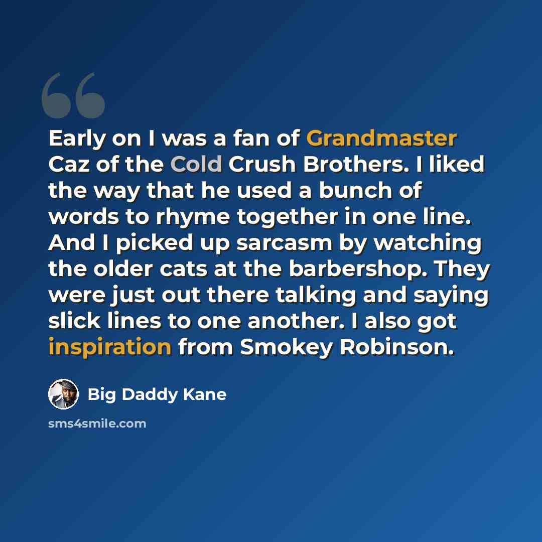 “Early on I was a fan of Grandmaster Caz of the Cold Crush Brothers. I liked the way that he used a bunch of words to rhyme together in one line. And I picked up sarcasm by watching the older cats at the barbershop. They were just out there talking and saying slick lines to one another. I also got…” quote by Big Daddy Kane