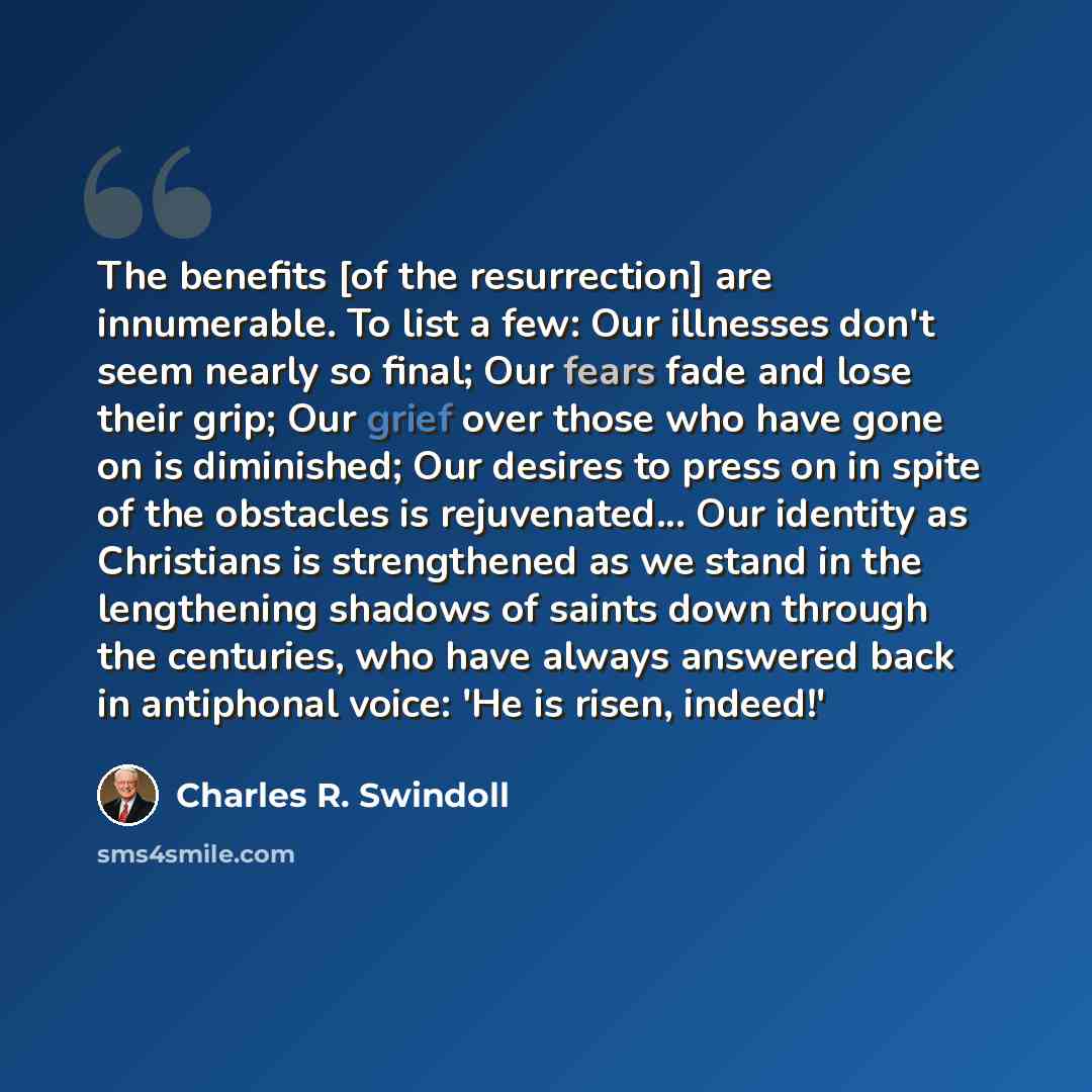 “The benefits [of the resurrection] are innumerable. To list a few: Our illnesses don't seem nearly so final; Our fears fade and lose their grip; Our grief over those who have gone on is diminished; Our desires to press on in spite of the obstacles is rejuvenated... Our identity as Christians is…” quote by Charles R. Swindoll