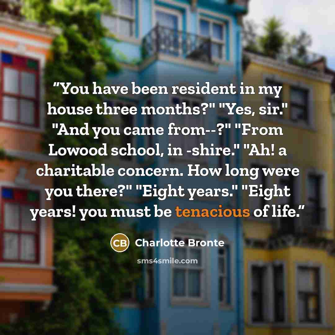 “You have been resident in my house three months?" "Yes, sir." "And you came from--?" "From Lowood school, in -shire." "Ah! a charitable concern. How long were you there?" "Eight years." "Eight years! you must be tenacious of life.” quote by Charlotte Brontë
