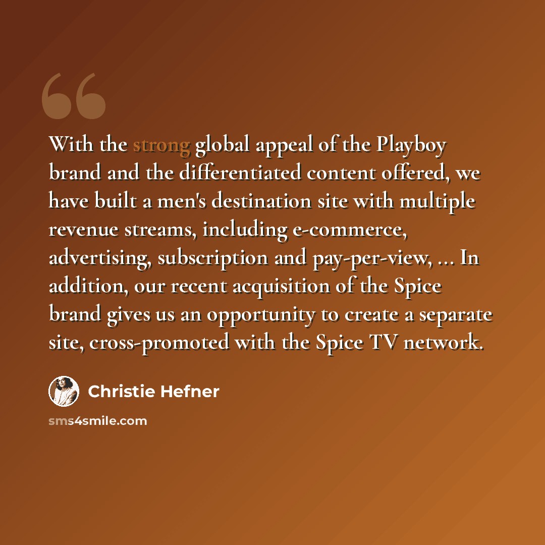 “With the strong global appeal of the Playboy brand and the differentiated content offered, we have built a men's destination site with multiple revenue streams, including e-commerce, advertising, subscription and pay-per-view, ... In addition, our recent acquisition of the Spice brand gives us an…” quote by Christie Hefner