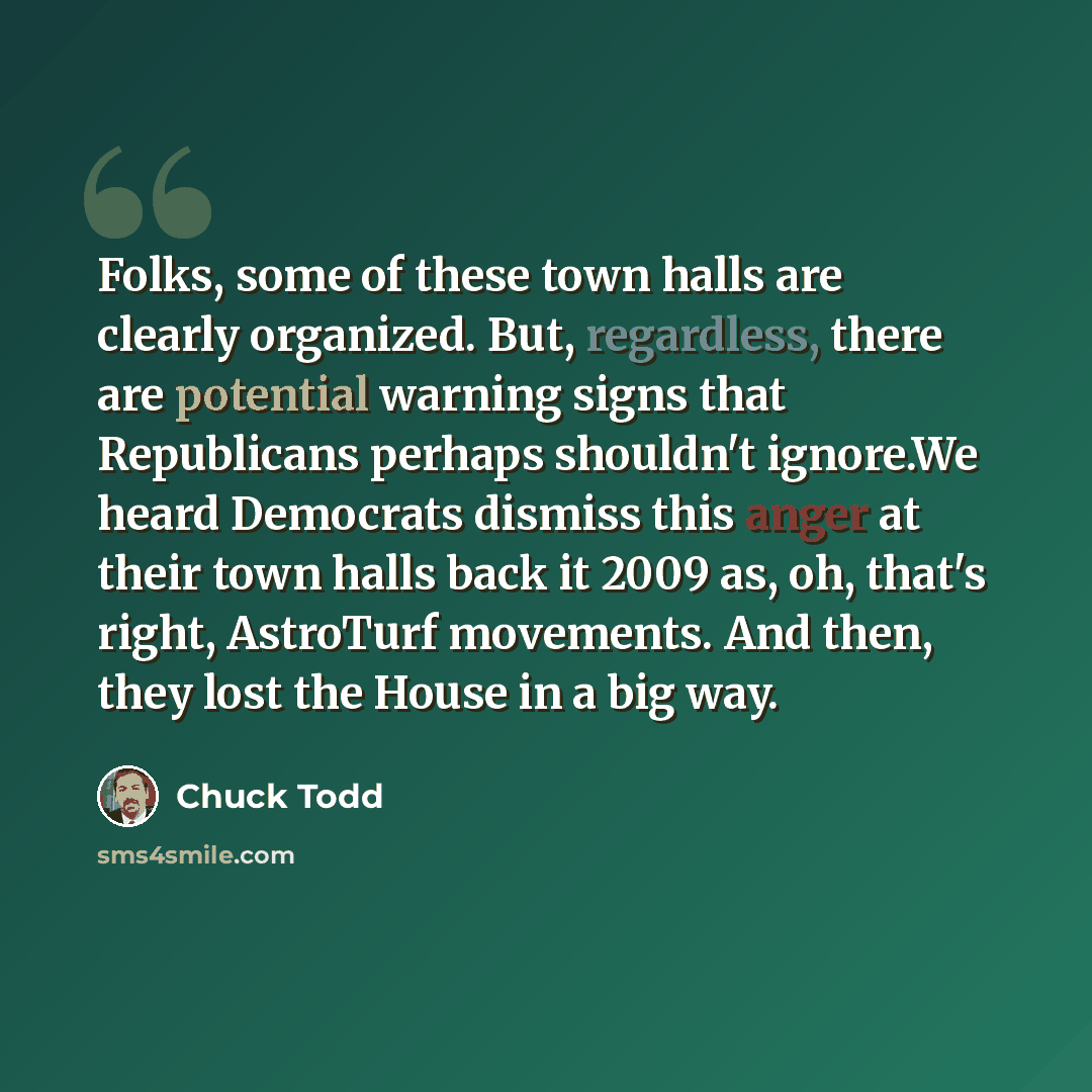 “Folks, some of these town halls are clearly organized. But, regardless, there are potential warning signs that Republicans perhaps shouldn't ignore.We heard Democrats dismiss this anger at their town halls back it 2009 as, oh, that's right, AstroTurf movements. And then, they lost the House in a…” quote by Chuck Todd