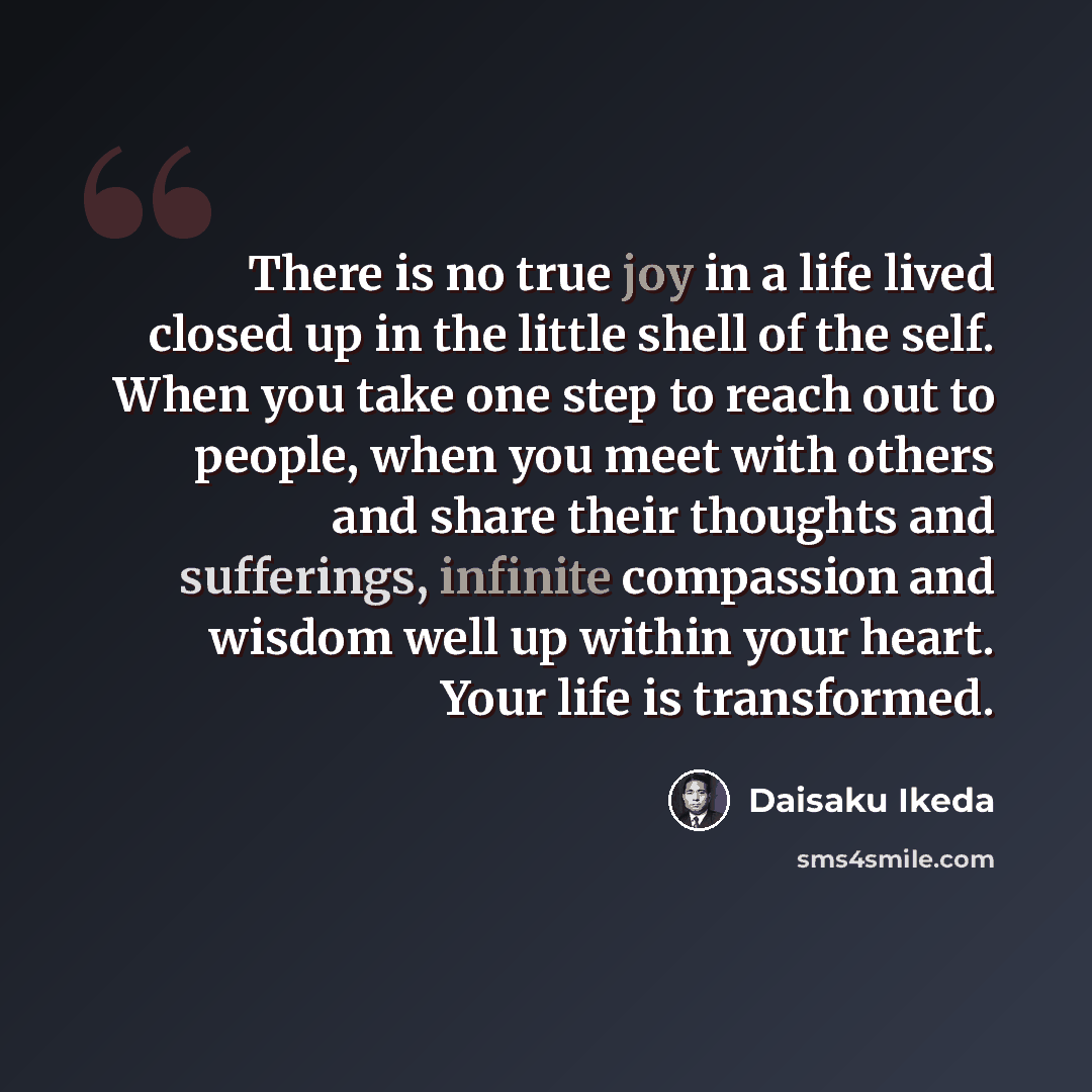 “There is no true joy in a life lived closed up in the little shell of the self. When you take one step to reach out to people, when you meet with others and share their thoughts and sufferings, infinite compassion and wisdom well up within your heart. Your life is transformed.” quote by Daisaku Ikeda