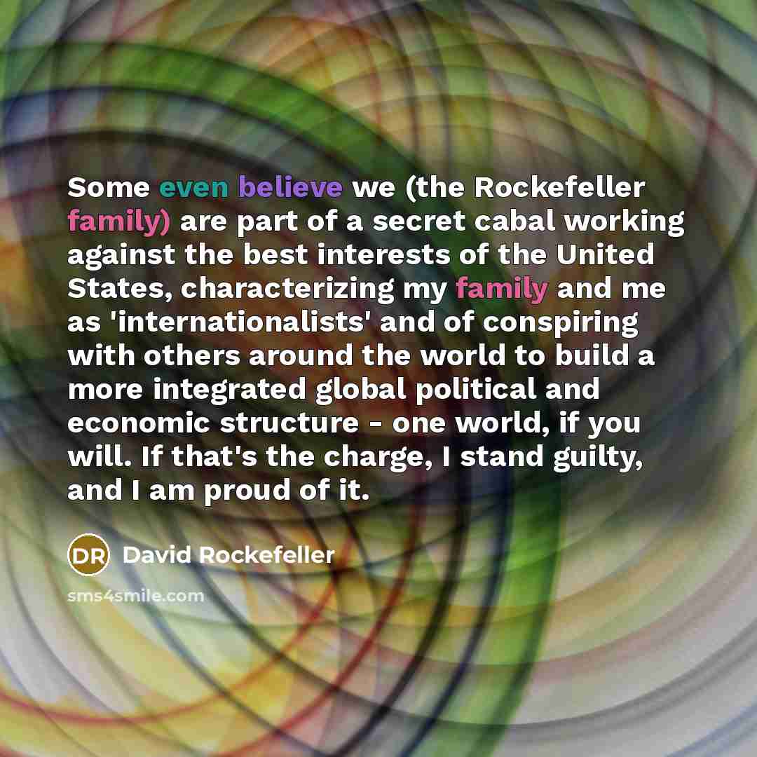 “Some even believe we (the Rockefeller family) are part of a secret cabal working against the best interests of the United States, characterizing my family and me as 'internationalists' and of conspiring with others around the world to build a more integrated global political and economic structure…” quote by David Rockefeller
