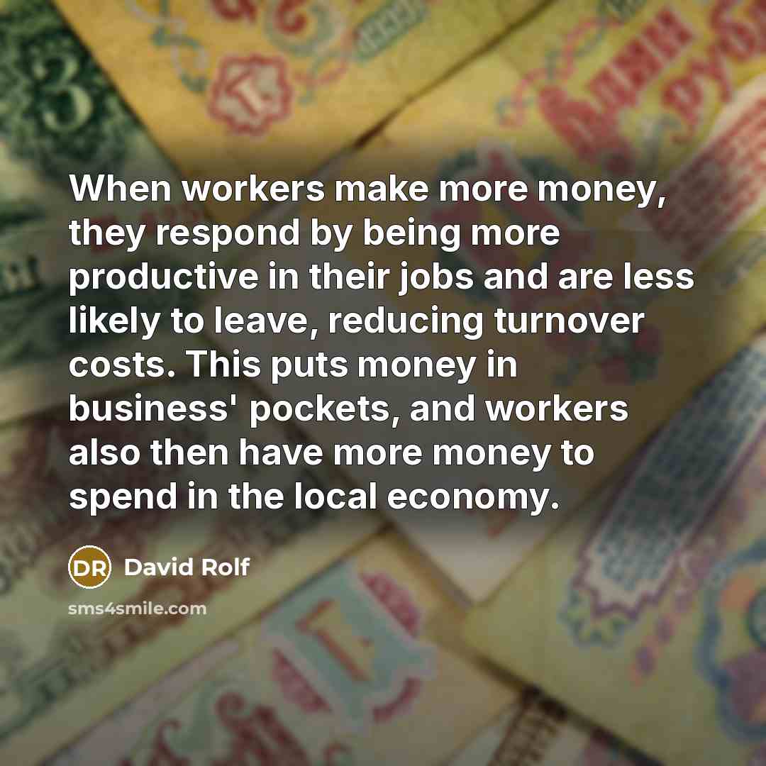“When workers make more money, they respond by being more productive in their jobs and are less likely to leave, reducing turnover costs. This puts money in business' pockets, and workers also then have more money to spend in the local economy.” quote by David Rolf