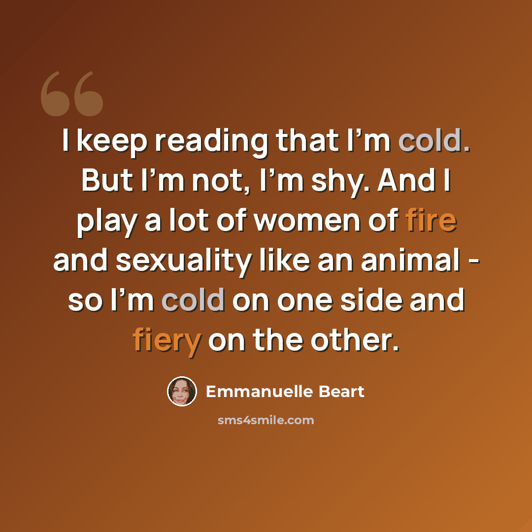 “I keep reading that I'm cold. But I'm not, I'm shy. And I play a lot of women of fire and sexuality like an animal - so I'm cold on one side and fiery on the other.” quote by Emmanuelle Beart