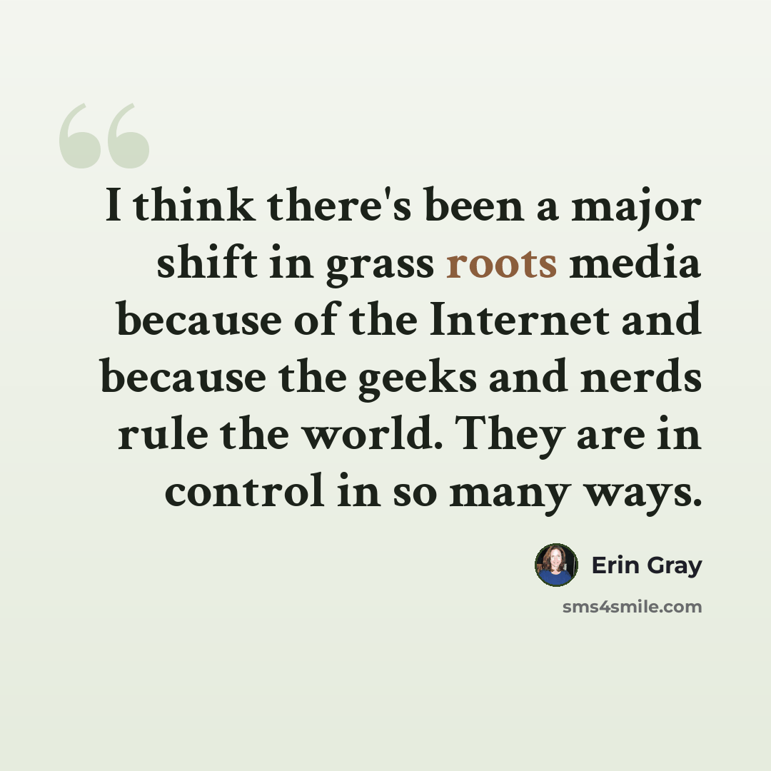 “I think there's been a major shift in grass roots media because of the Internet and because the geeks and nerds rule the world. They are in control in so many ways.” quote by Erin Gray