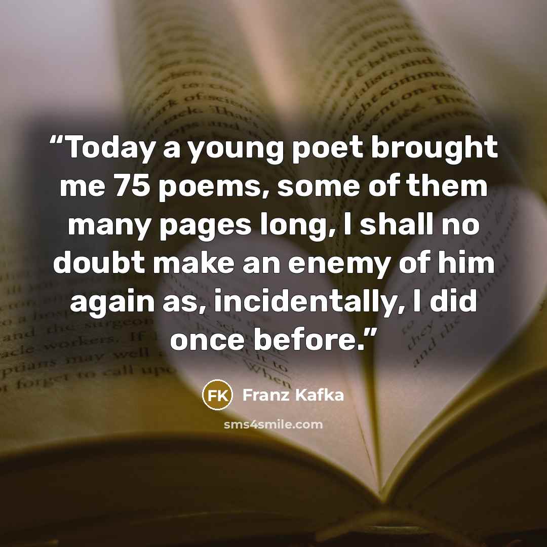 “Today a young poet brought me 75 poems, some of them many pages long, I shall no doubt make an enemy of him again as, incidentally, I did once before.” quote by Franz Kafka