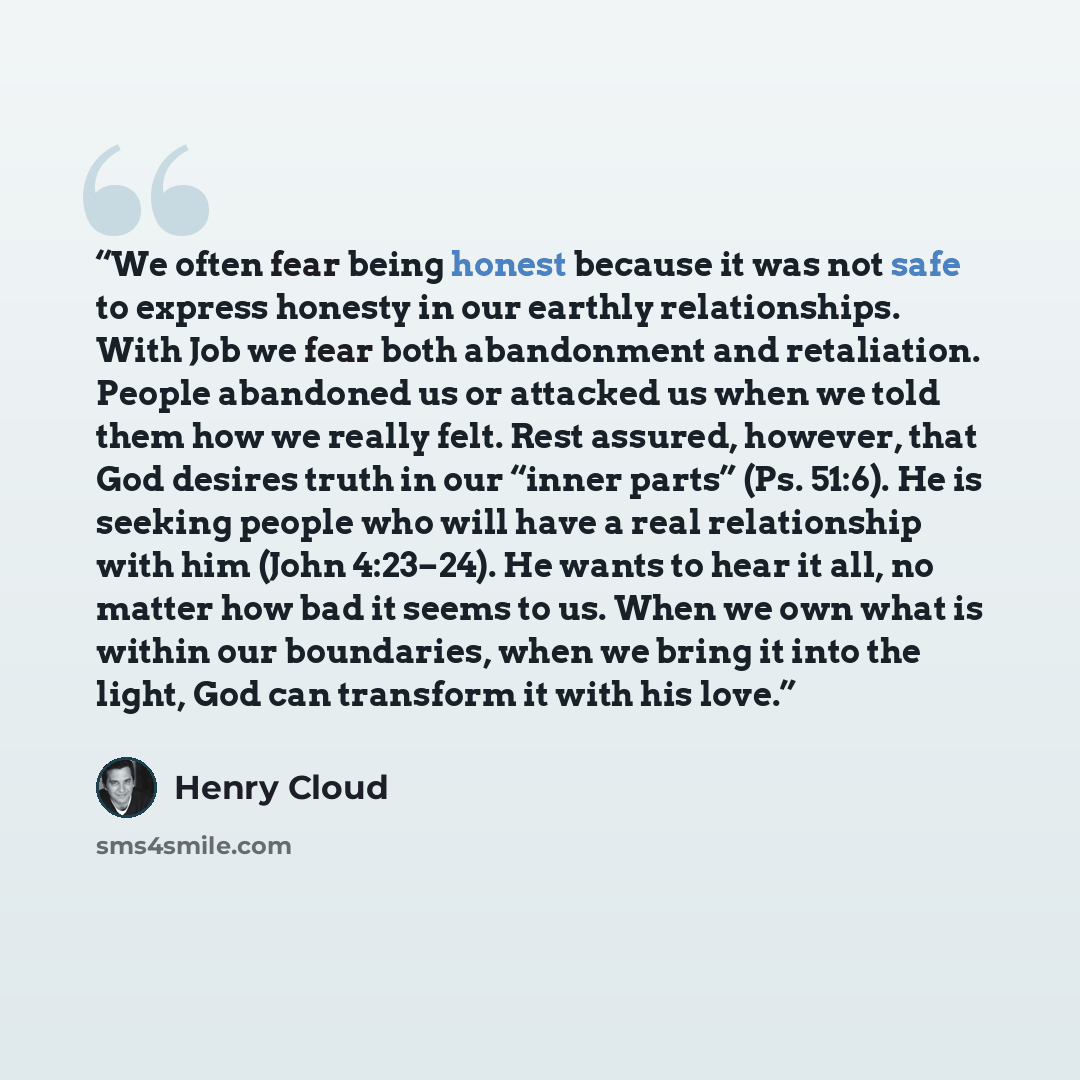 “We often fear being honest because it was not safe to express honesty in our earthly relationships. With Job we fear both abandonment and retaliation. People abandoned us or attacked us when we told them how we really felt. Rest assured, however, that God desires truth in our “inner parts” (Ps…” quote by Henry Cloud
