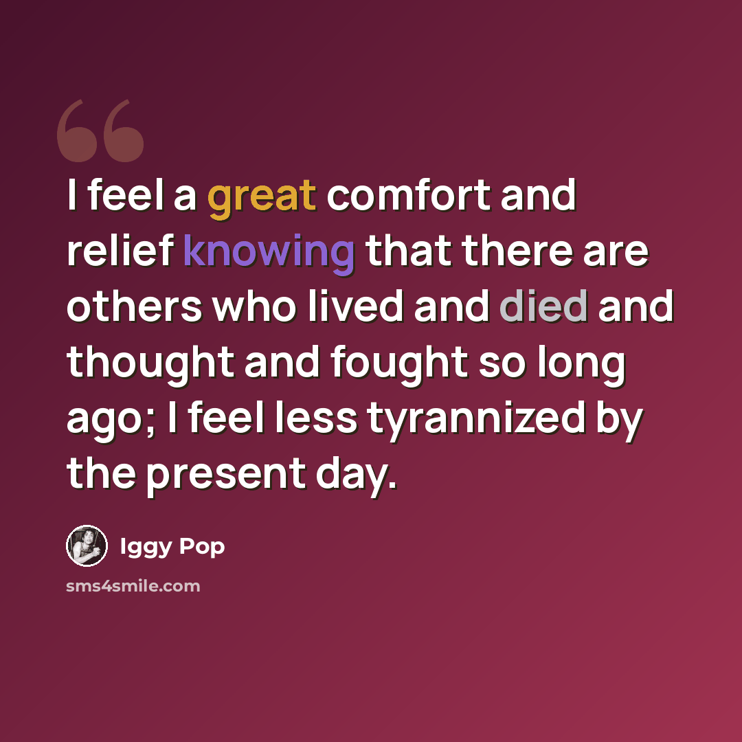 “I feel a great comfort and relief knowing that there are others who lived and died and thought and fought so long ago; I feel less tyrannized by the present day.” quote by Iggy Pop