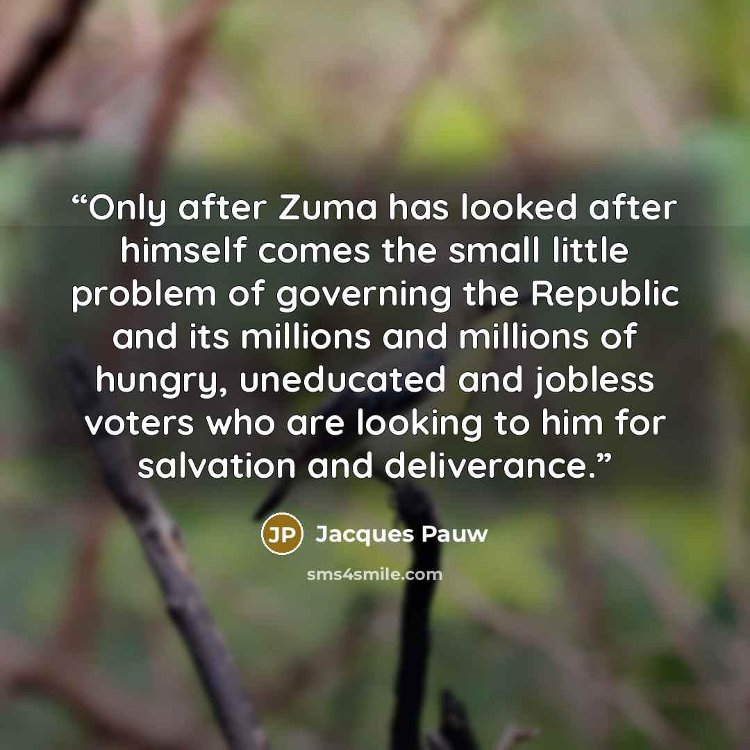 “Only after Zuma has looked after himself comes the small little problem of governing the Republic and its millions and millions of hungry, uneducated and jobless voters who are looking to him for salvation and deliverance.” quote by Jacques Pauw