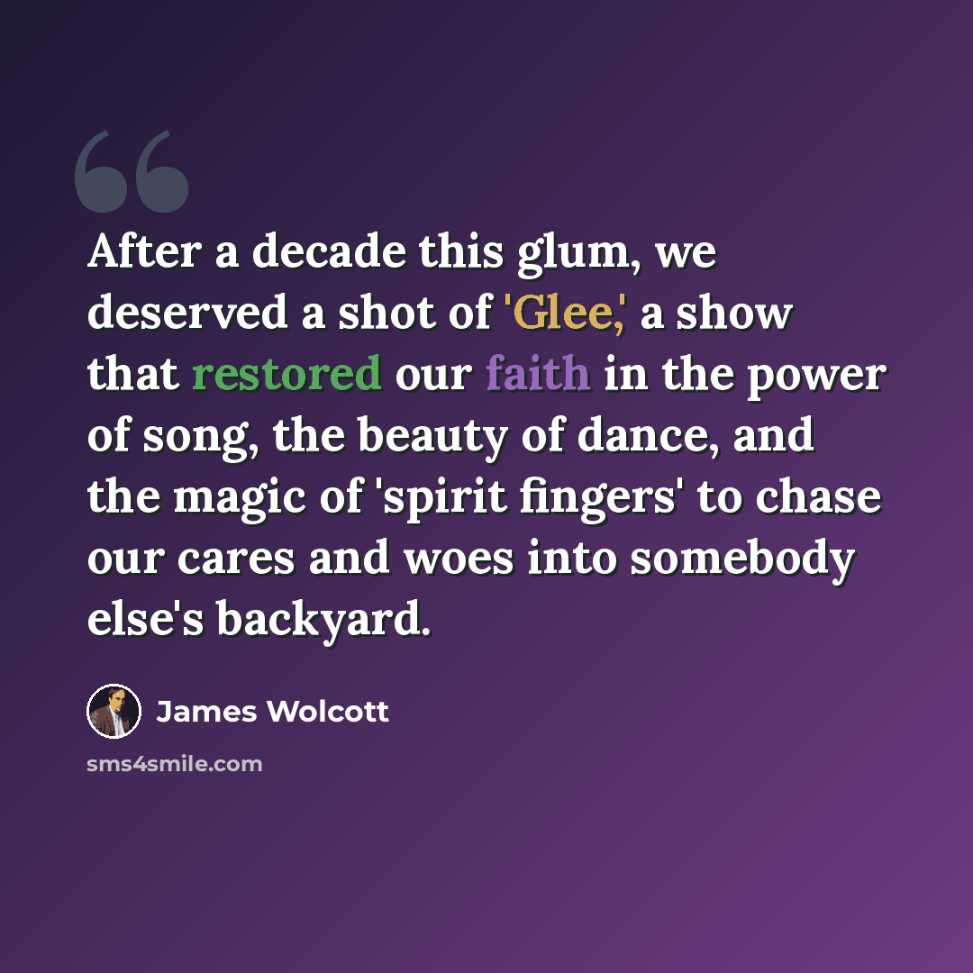 “After a decade this glum, we deserved a shot of 'Glee,' a show that restored our faith in the power of song, the beauty of dance, and the magic of 'spirit fingers' to chase our cares and woes into somebody else's backyard.” quote by James Wolcott