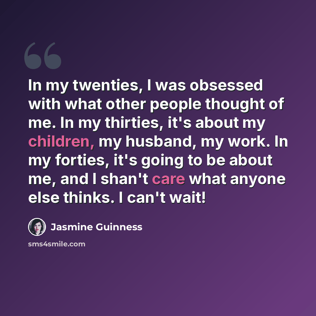 “In my twenties, I was obsessed with what other people thought of me. In my thirties, it's about my children, my husband, my work. In my forties, it's going to be about me, and I shan't care what anyone else thinks. I can't wait!” quote by Jasmine Guinness