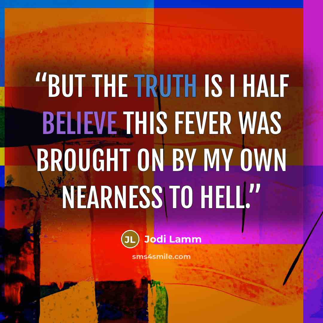“But the truth is I half believe this fever was brought on by my own nearness to hell.” quote by Jodi Lamm