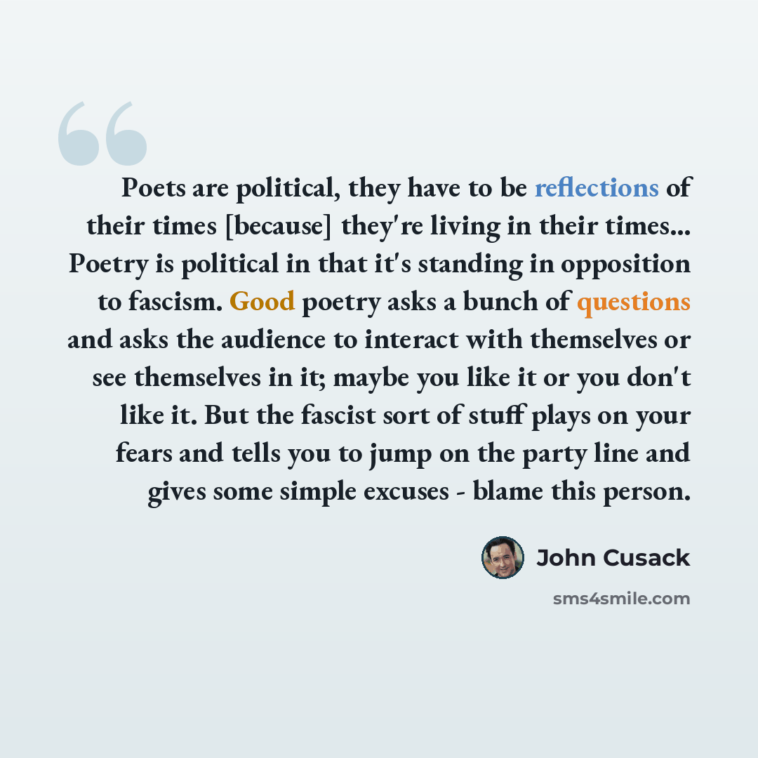 “Poets are political, they have to be reflections of their times [because] they're living in their times... Poetry is political in that it's standing in opposition to fascism. Good poetry asks a bunch of questions and asks the audience to interact with themselves or see themselves in it; maybe you…” quote by John Cusack