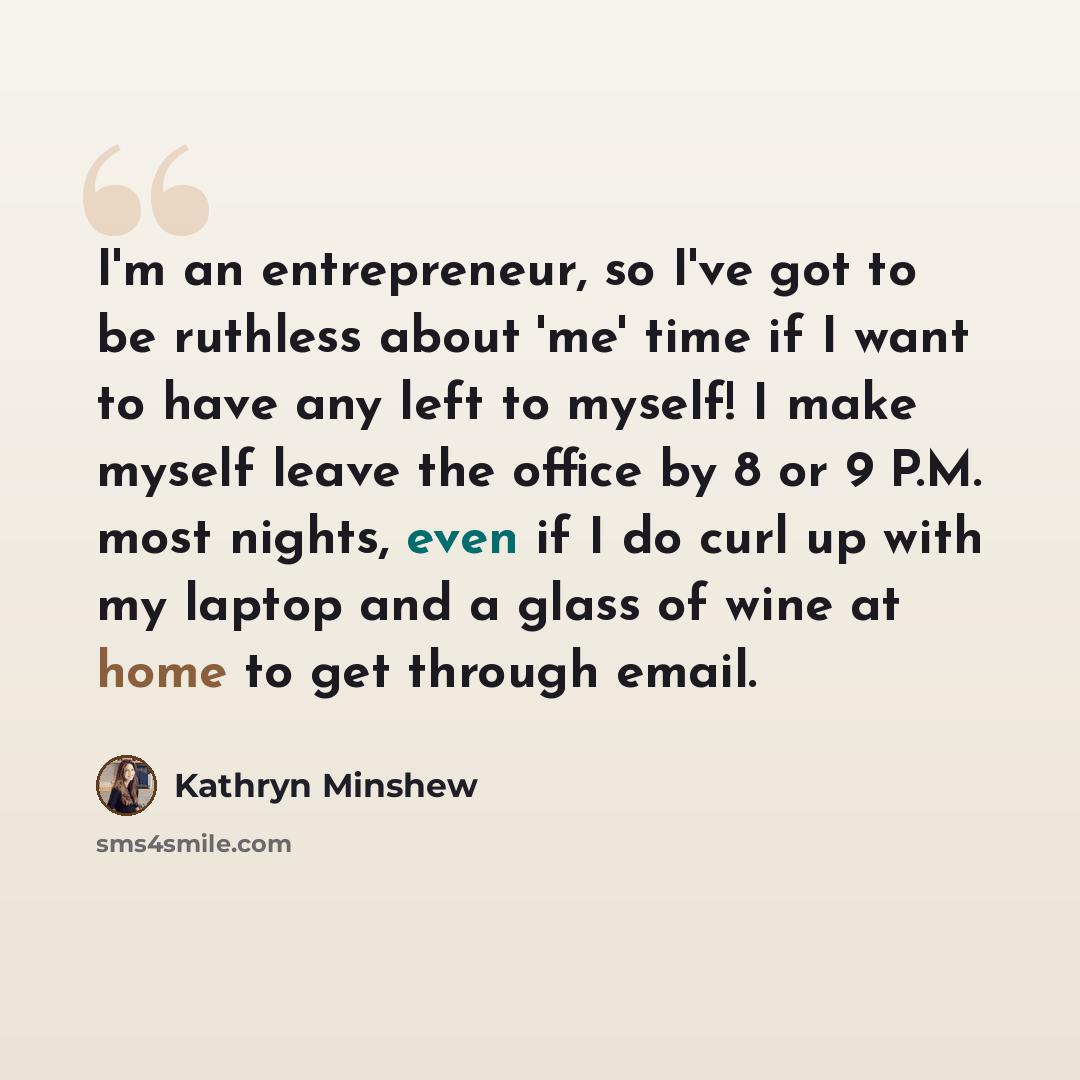 “I'm an entrepreneur, so I've got to be ruthless about 'me' time if I want to have any left to myself! I make myself leave the office by 8 or 9 P.M. most nights, even if I do curl up with my laptop and a glass of wine at home to get through email.” quote by Kathryn Minshew