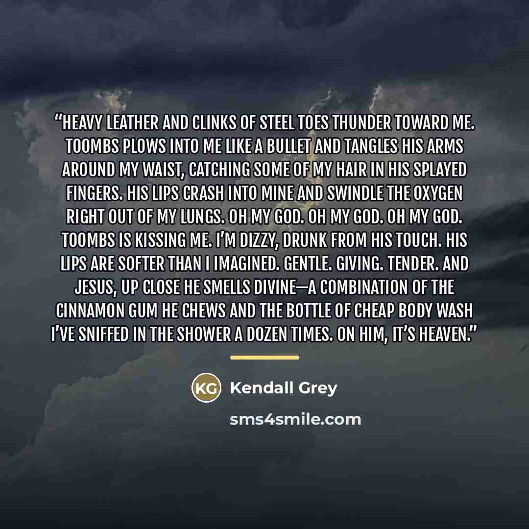“Heavy leather and clinks of steel toes thunder toward me. Toombs plows into me like a bullet and tangles his arms around my waist, catching some of my hair in his splayed fingers. His lips crash into mine and swindle the oxygen right out of my lungs. Oh my God. Oh my God. Oh my God. Toombs is…” quote by Kendall Grey